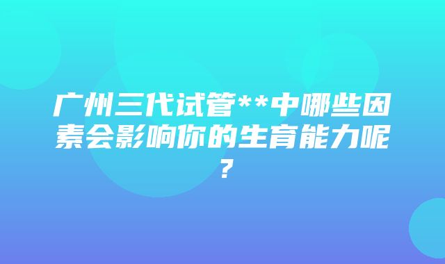 广州三代试管**中哪些因素会影响你的生育能力呢？