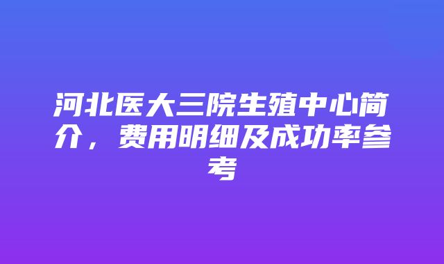 河北医大三院生殖中心简介，费用明细及成功率参考