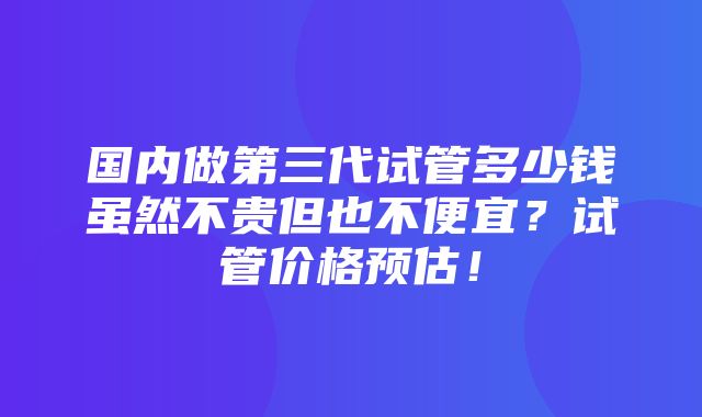 国内做第三代试管多少钱虽然不贵但也不便宜？试管价格预估！