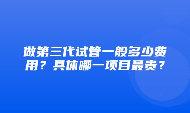 做第三代试管一般多少费用？具体哪一项目最贵？