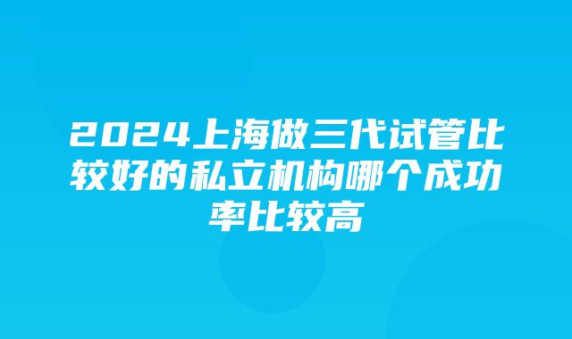 2024上海做三代试管比较好的私立机构哪个成功率比较高