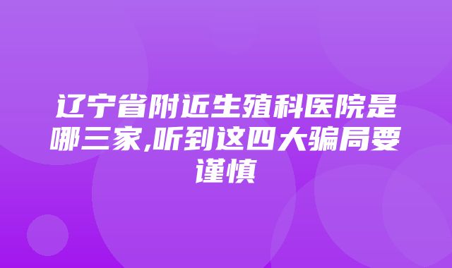 辽宁省附近生殖科医院是哪三家,听到这四大骗局要谨慎