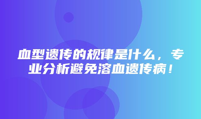 血型遗传的规律是什么，专业分析避免溶血遗传病！