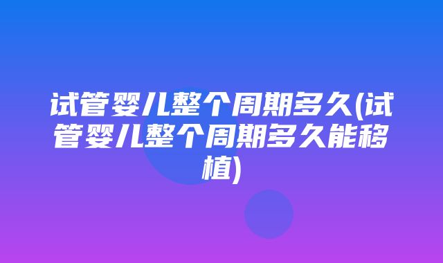 试管婴儿整个周期多久(试管婴儿整个周期多久能移植)