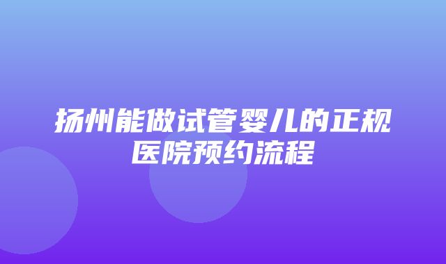 扬州能做试管婴儿的正规医院预约流程