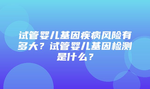 试管婴儿基因疾病风险有多大？试管婴儿基因检测是什么？