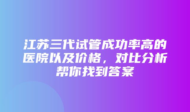 江苏三代试管成功率高的医院以及价格，对比分析帮你找到答案