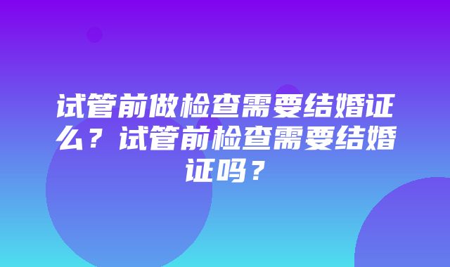 试管前做检查需要结婚证么？试管前检查需要结婚证吗？