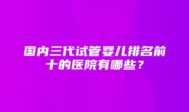 国内三代试管婴儿排名前十的医院有哪些？