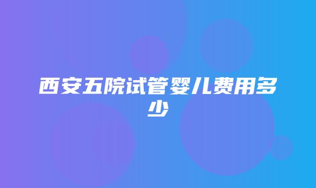 西安五院试管婴儿费用多少