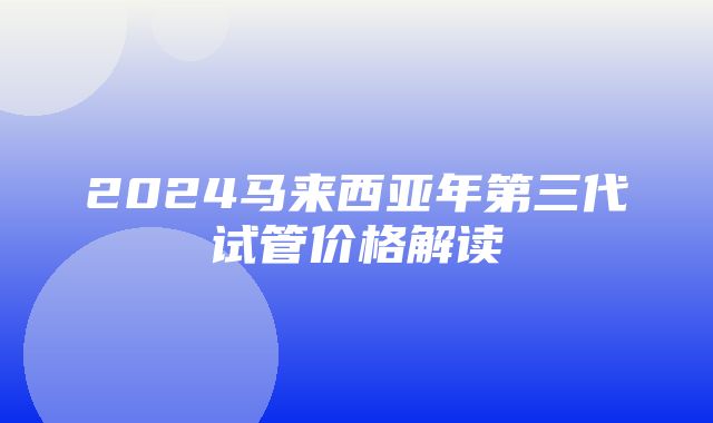 2024马来西亚年第三代试管价格解读