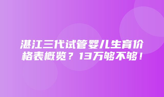 湛江三代试管婴儿生育价格表概览？13万够不够！