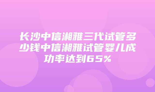 长沙中信湘雅三代试管多少钱中信湘雅试管婴儿成功率达到65%