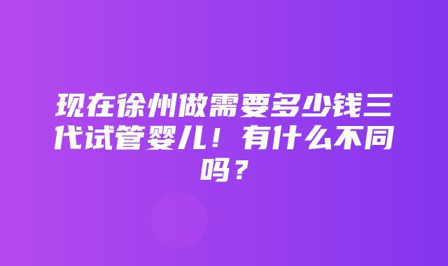 现在徐州做需要多少钱三代试管婴儿！有什么不同吗？