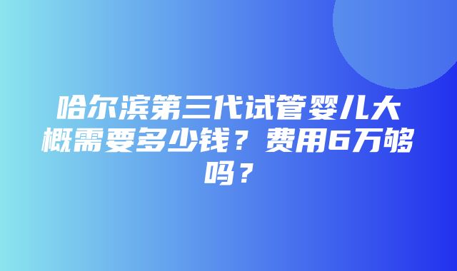 哈尔滨第三代试管婴儿大概需要多少钱？费用6万够吗？