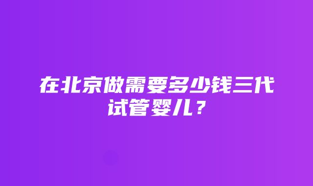 在北京做需要多少钱三代试管婴儿？