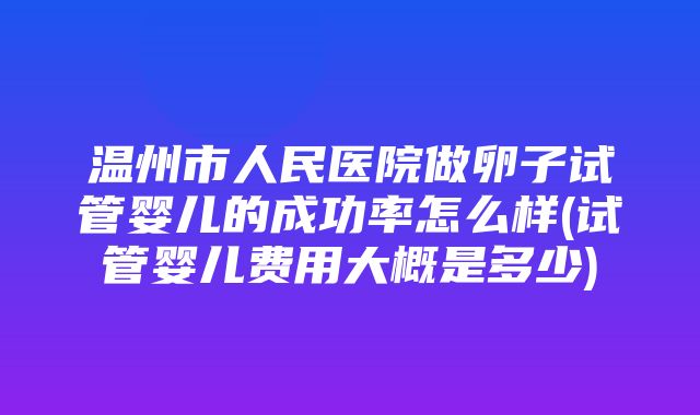 温州市人民医院做卵子试管婴儿的成功率怎么样(试管婴儿费用大概是多少)