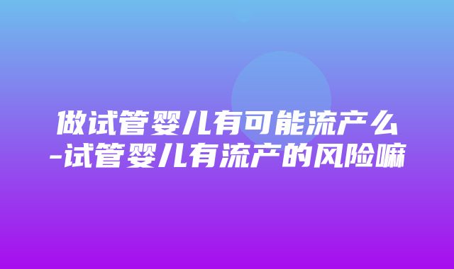 做试管婴儿有可能流产么-试管婴儿有流产的风险嘛