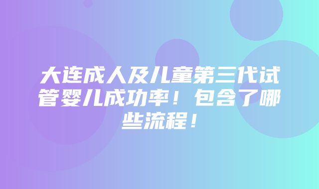 大连成人及儿童第三代试管婴儿成功率！包含了哪些流程！