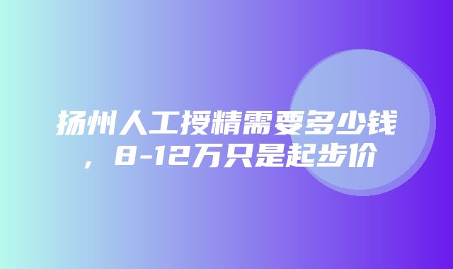 扬州人工授精需要多少钱，8-12万只是起步价