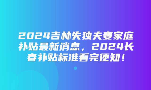 2024吉林失独夫妻家庭补贴最新消息，2024长春补贴标准看完便知！