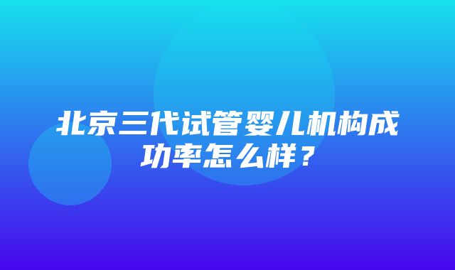 北京三代试管婴儿机构成功率怎么样？