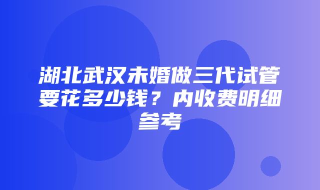 湖北武汉未婚做三代试管要花多少钱？内收费明细参考