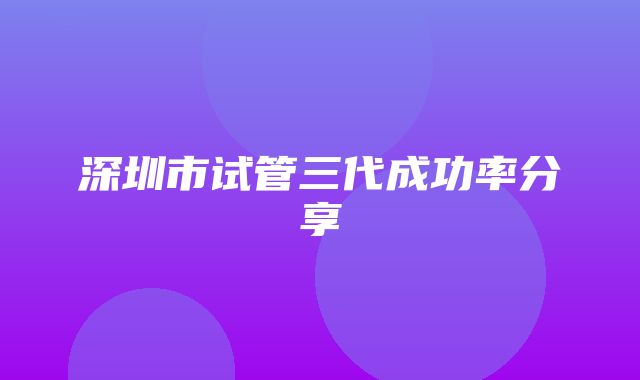 深圳市试管三代成功率分享