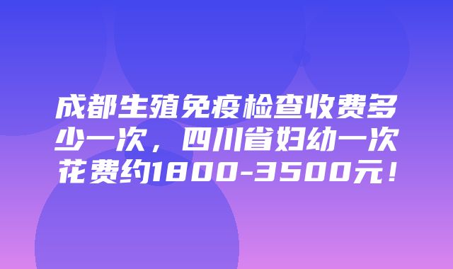 成都生殖免疫检查收费多少一次，四川省妇幼一次花费约1800-3500元！