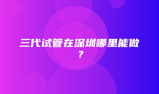 三代试管在深圳哪里能做？