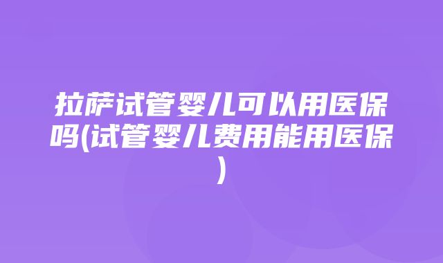 拉萨试管婴儿可以用医保吗(试管婴儿费用能用医保)