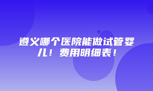 遵义哪个医院能做试管婴儿！费用明细表！