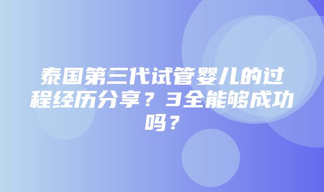 泰国第三代试管婴儿的过程经历分享？3全能够成功吗？