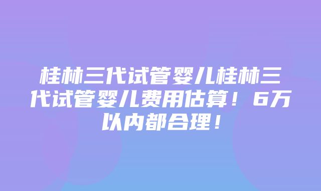 桂林三代试管婴儿桂林三代试管婴儿费用估算！6万以内都合理！