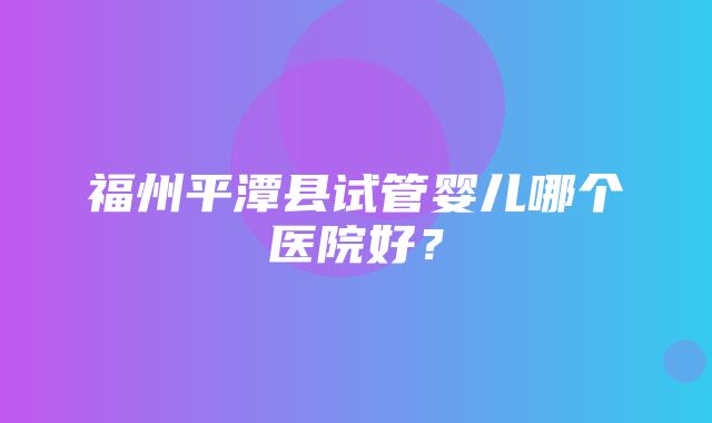 福州平潭县试管婴儿哪个医院好？