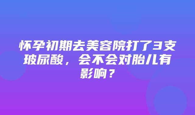 怀孕初期去美容院打了3支玻尿酸，会不会对胎儿有影响？