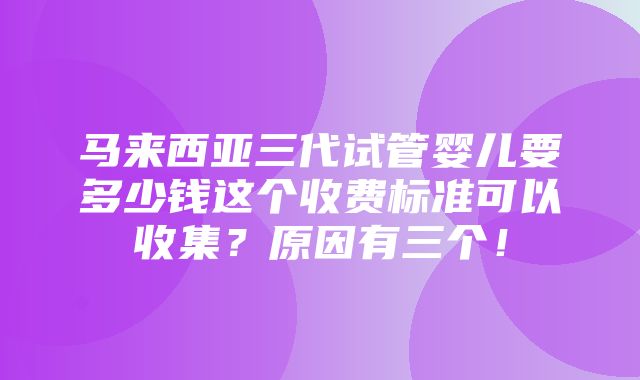 马来西亚三代试管婴儿要多少钱这个收费标准可以收集？原因有三个！