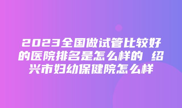 2023全国做试管比较好的医院排名是怎么样的 绍兴市妇幼保健院怎么样