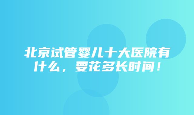 北京试管婴儿十大医院有什么，要花多长时间！