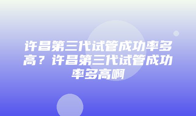 许昌第三代试管成功率多高？许昌第三代试管成功率多高啊