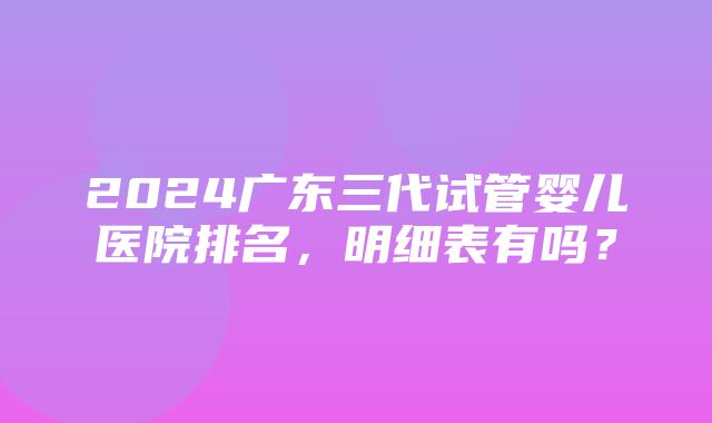 2024广东三代试管婴儿医院排名，明细表有吗？