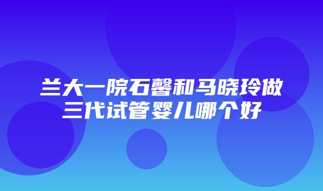 兰大一院石馨和马晓玲做三代试管婴儿哪个好