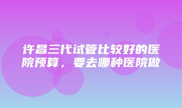 许昌三代试管比较好的医院预算，要去哪种医院做