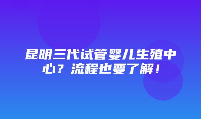 昆明三代试管婴儿生殖中心？流程也要了解！