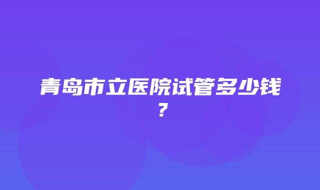 青岛市立医院试管多少钱？