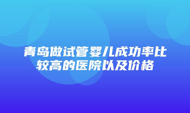 青岛做试管婴儿成功率比较高的医院以及价格