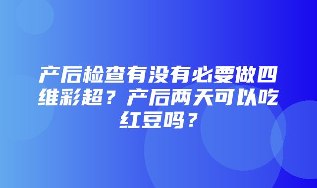 产后检查有没有必要做四维彩超？产后两天可以吃红豆吗？