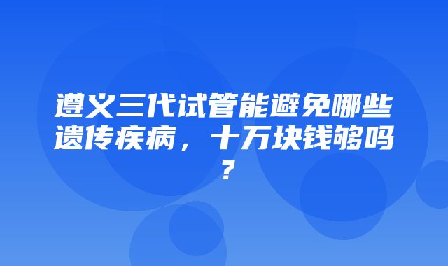 遵义三代试管能避免哪些遗传疾病，十万块钱够吗？