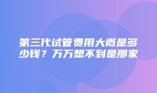 第三代试管费用大概是多少钱？万万想不到是那家