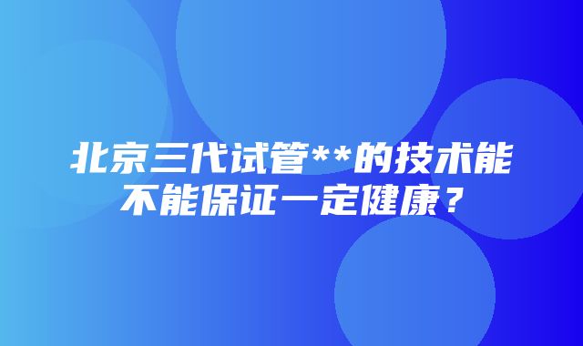 北京三代试管**的技术能不能保证一定健康？